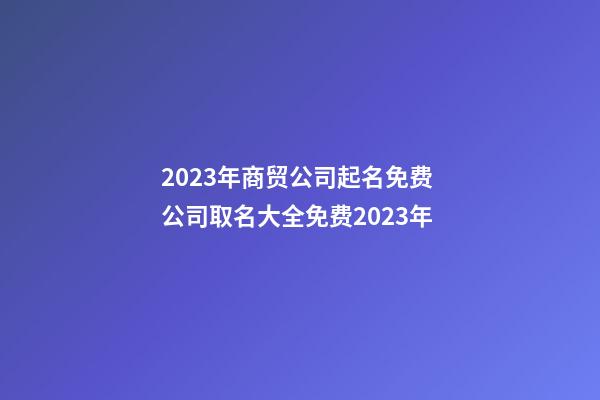 2023年商贸公司起名免费 公司取名大全免费2023年